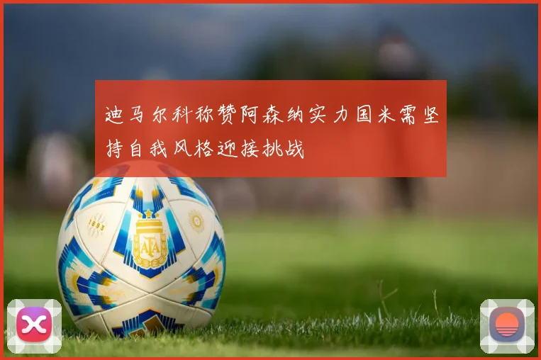 迪马尔科称赞阿森纳实力国米需坚持自我风格迎接挑战
