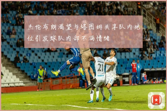 杰伦布朗渴望与塔图姆共享队内地位引发球队内部不满情绪