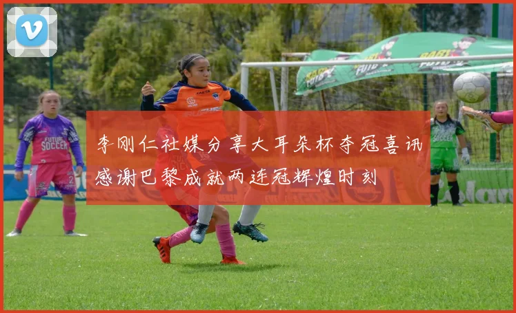 李刚仁社媒分享大耳朵杯夺冠喜讯感谢巴黎成就两连冠辉煌时刻