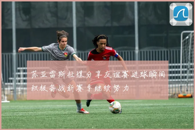 苏亚雷斯社媒分享友谊赛进球瞬间积极备战新赛季继续努力
