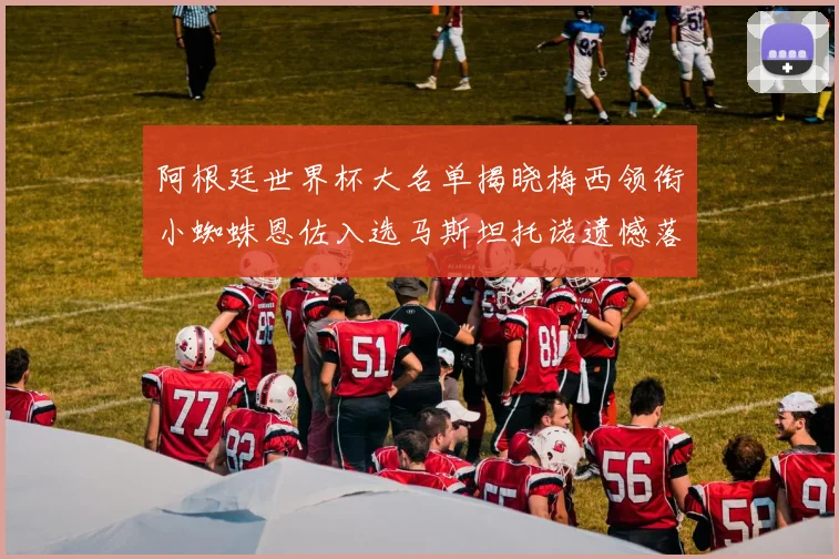 阿根廷世界杯大名单揭晓梅西领衔小蜘蛛恩佐入选马斯坦托诺遗憾落选