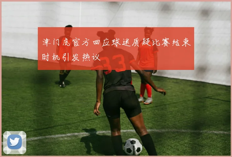津门虎官方回应球迷质疑比赛结束时机引发热议