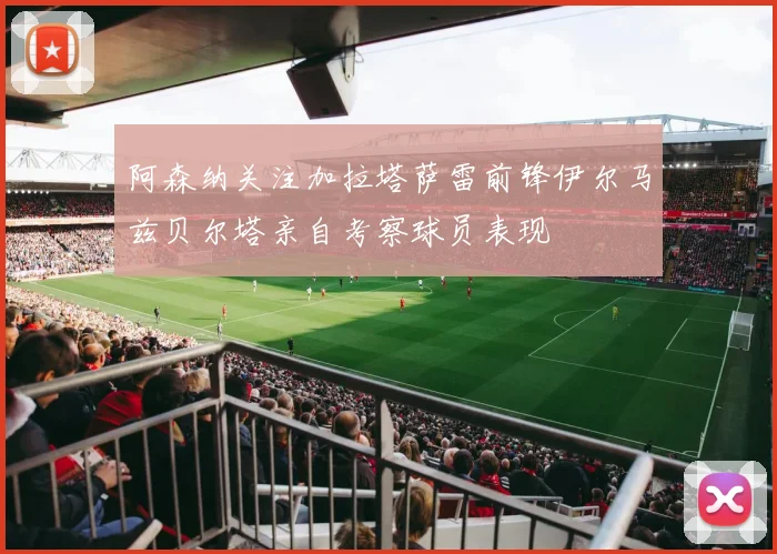 阿森纳关注加拉塔萨雷前锋伊尔马兹贝尔塔亲自考察球员表现