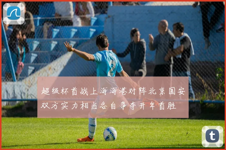 超级杯首战上海海港对阵北京国安双方实力相当各自争夺开年首胜
