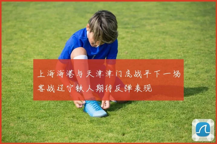 上海海港与天津津门虎战平下一场客战辽宁铁人期待反弹表现