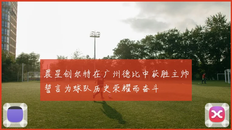 晨星创尔特在广州德比中获胜主帅誓言为球队历史荣耀而奋斗