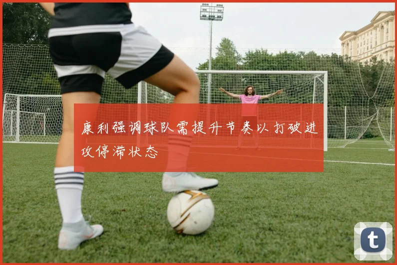 康利强调球队需提升节奏以打破进攻停滞状态