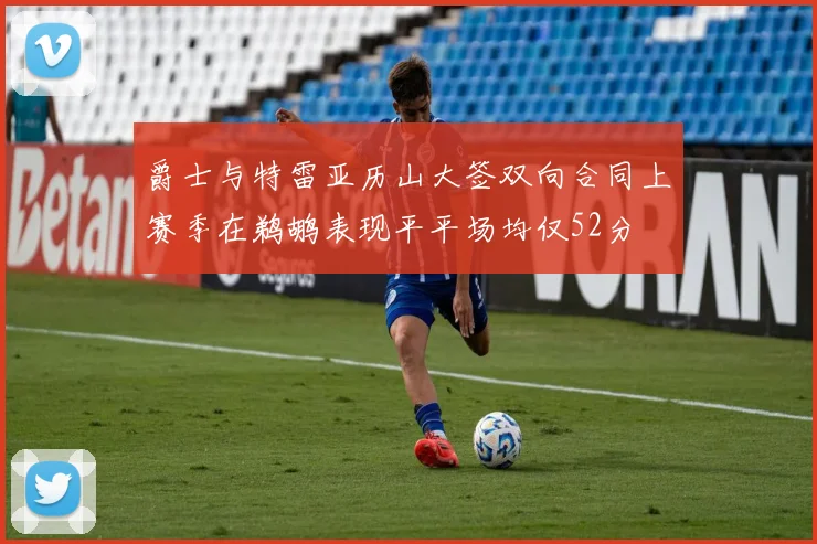 爵士与特雷亚历山大签双向合同上赛季在鹈鹕表现平平场均仅52分