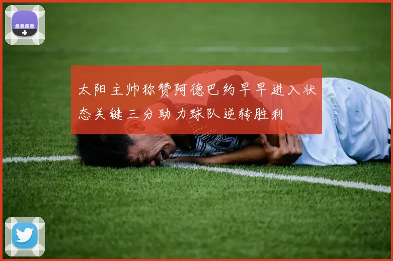 太阳主帅称赞阿德巴约早早进入状态关键三分助力球队逆转胜利