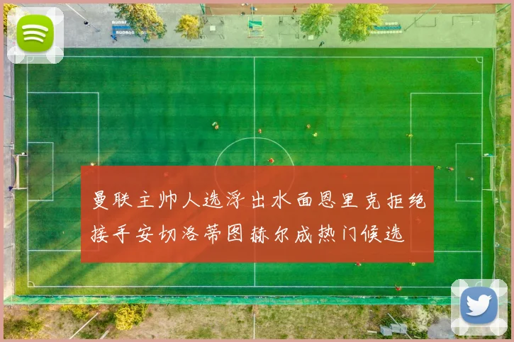 曼联主帅人选浮出水面恩里克拒绝接手安切洛蒂图赫尔成热门候选