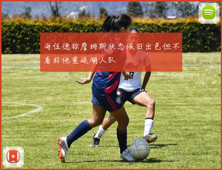 海伍德称詹姆斯状态依旧出色但不看好他重返湖人队