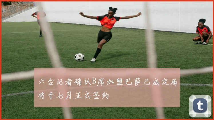 六台记者确认B席加盟巴萨已成定局将于七月正式签约