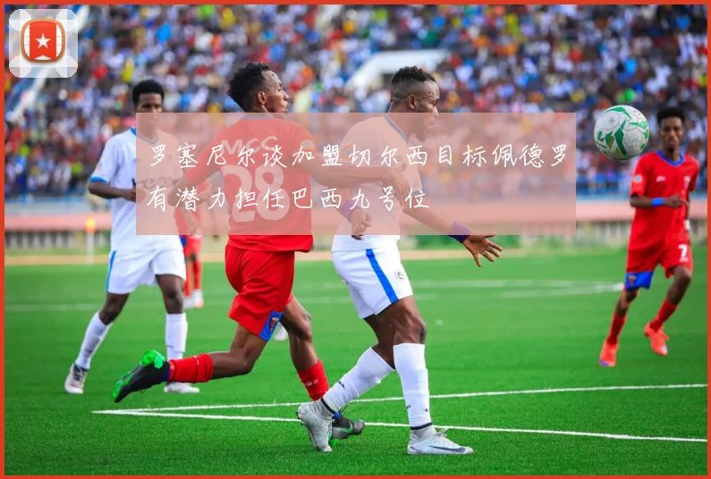 罗塞尼尔谈加盟切尔西目标佩德罗有潜力担任巴西九号位
