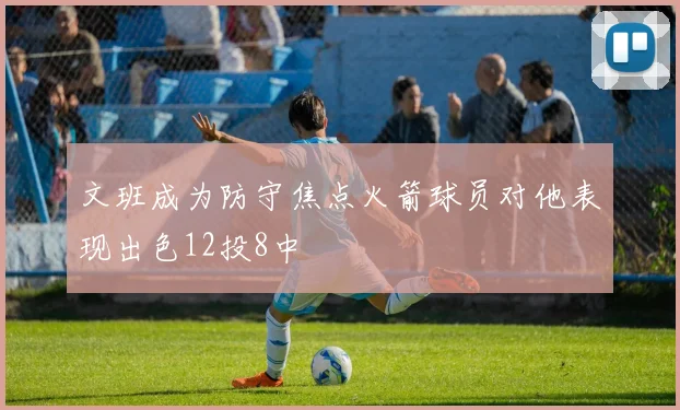 文班成为防守焦点火箭球员对他表现出色12投8中