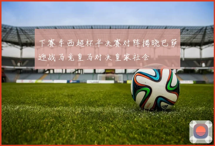 下赛季西超杯半决赛对阵揭晓巴萨迎战马竞皇马对决皇家社会