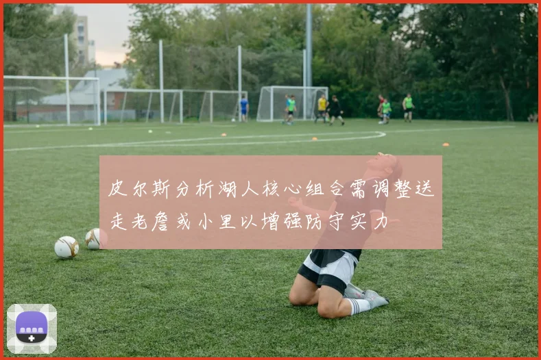 皮尔斯分析湖人核心组合需调整送走老詹或小里以增强防守实力