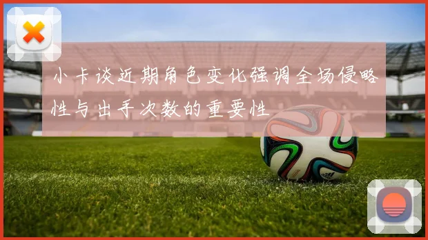 小卡谈近期角色变化强调全场侵略性与出手次数的重要性