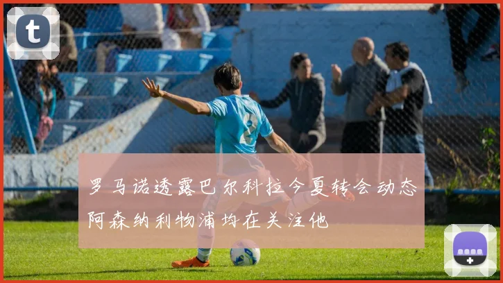 罗马诺透露巴尔科拉今夏转会动态阿森纳利物浦均在关注他