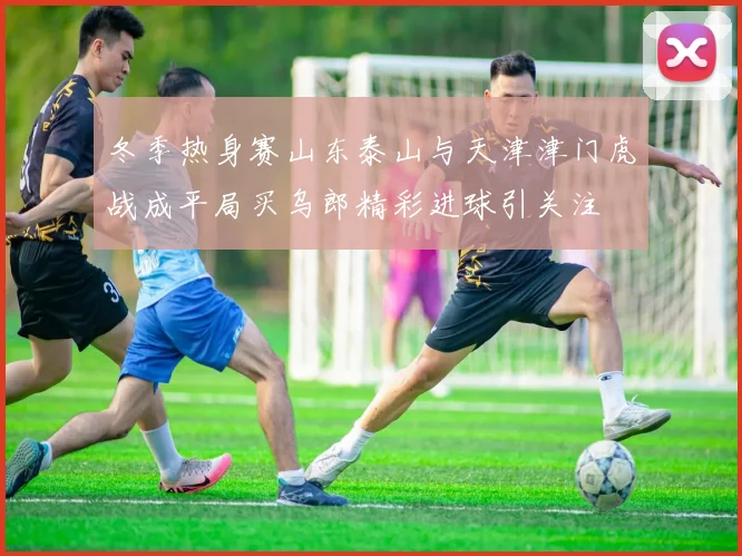 冬季热身赛山东泰山与天津津门虎战成平局买乌郎精彩进球引关注